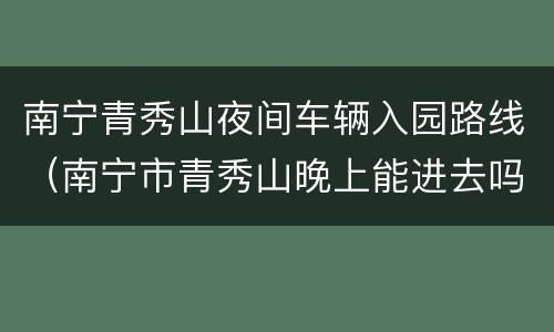 南宁青秀山夜间车辆入园路线（南宁市青秀山晚上能进去吗）