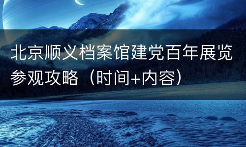 北京顺义档案馆建党百年展览参观攻略（时间+内容）