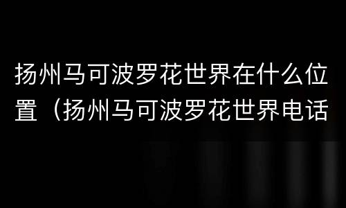 扬州马可波罗花世界在什么位置（扬州马可波罗花世界电话号码）
