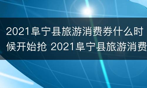 2021阜宁县旅游消费券什么时候开始抢 2021阜宁县旅游消费券什么时候开始抢券