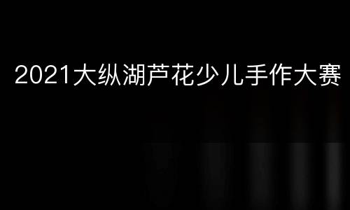 2021大纵湖芦花少儿手作大赛