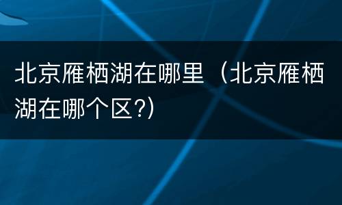 北京雁栖湖在哪里（北京雁栖湖在哪个区?）