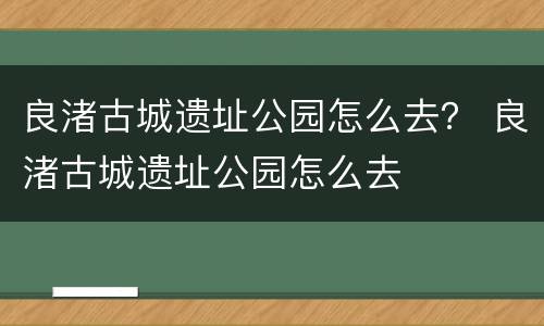 良渚古城遗址公园怎么去？ 良渚古城遗址公园怎么去