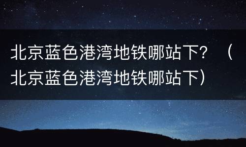 北京蓝色港湾地铁哪站下？（北京蓝色港湾地铁哪站下）