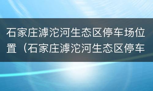 石家庄滹沱河生态区停车场位置（石家庄滹沱河生态区停车场位置图）