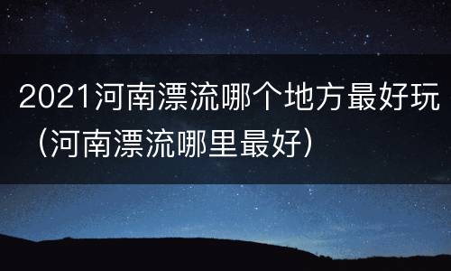 2021河南漂流哪个地方最好玩（河南漂流哪里最好）
