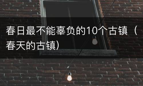春日最不能辜负的10个古镇（春天的古镇）