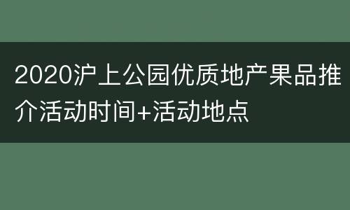 2020沪上公园优质地产果品推介活动时间+活动地点