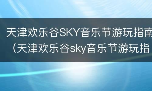 天津欢乐谷SKY音乐节游玩指南（天津欢乐谷sky音乐节游玩指南图片）