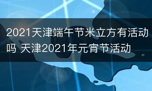 2021天津端午节米立方有活动吗 天津2021年元宵节活动