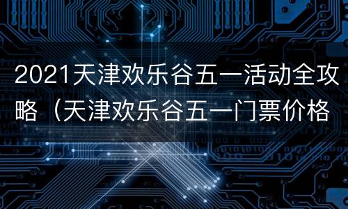 2021天津欢乐谷五一活动全攻略（天津欢乐谷五一门票价格）