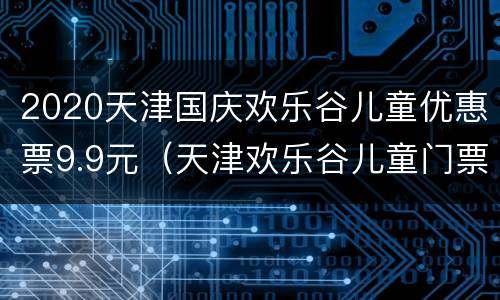 2020天津国庆欢乐谷儿童优惠票9.9元（天津欢乐谷儿童门票价格）