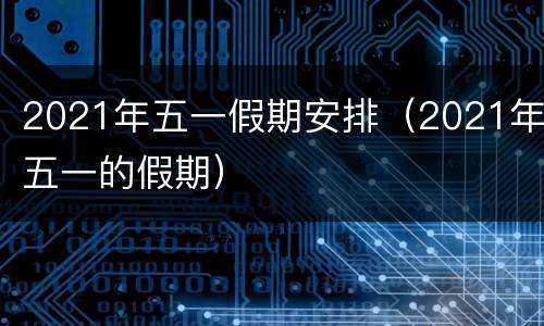 2021年五一假期安排（2021年五一的假期）