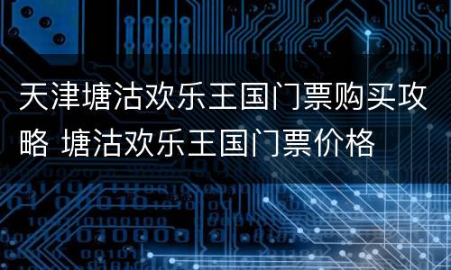 天津塘沽欢乐王国门票购买攻略 塘沽欢乐王国门票价格