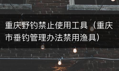 重庆野钓禁止使用工具（重庆市垂钓管理办法禁用渔具）