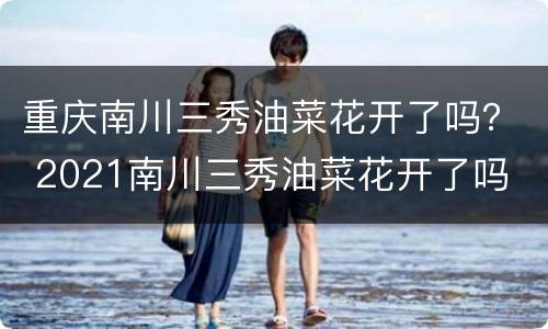 重庆南川三秀油菜花开了吗？ 2021南川三秀油菜花开了吗