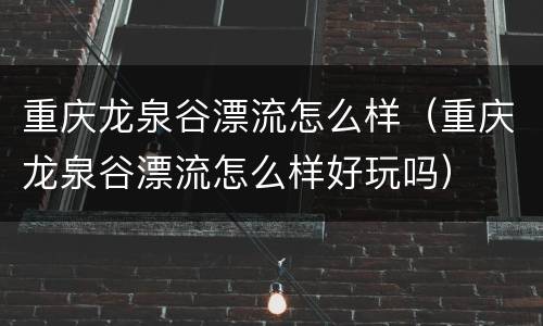 重庆龙泉谷漂流怎么样（重庆龙泉谷漂流怎么样好玩吗）