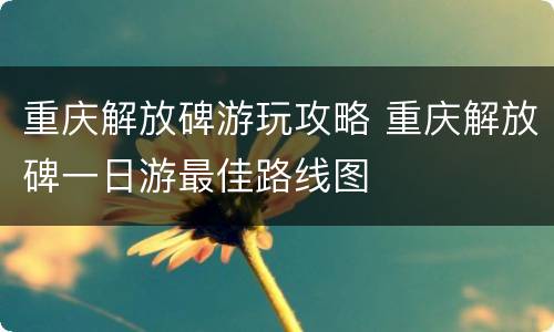 重庆解放碑游玩攻略 重庆解放碑一日游最佳路线图