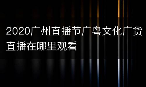 2020广州直播节广粤文化广货直播在哪里观看
