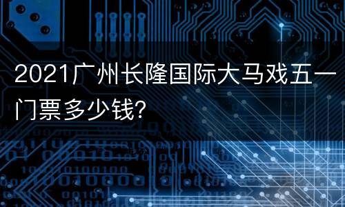 2021广州长隆国际大马戏五一门票多少钱？