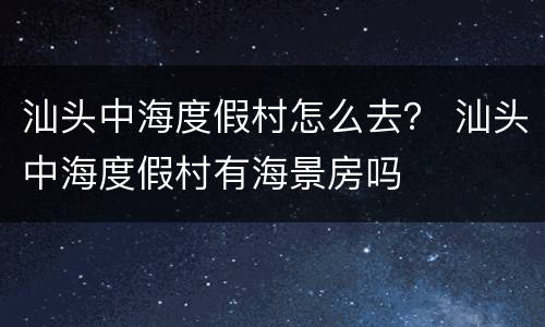 汕头中海度假村怎么去？ 汕头中海度假村有海景房吗