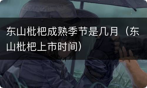 东山枇杷成熟季节是几月（东山枇杷上市时间）