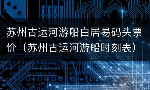 苏州古运河游船白居易码头票价（苏州古运河游船时刻表）