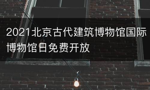 2021北京古代建筑博物馆国际博物馆日免费开放