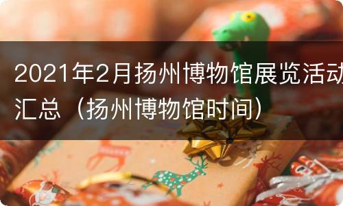 2021年2月扬州博物馆展览活动汇总（扬州博物馆时间）