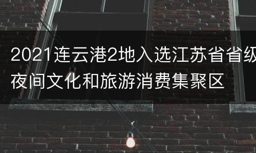 2021连云港2地入选江苏省省级夜间文化和旅游消费集聚区