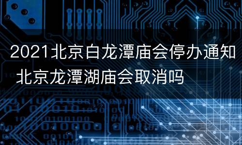 2021北京白龙潭庙会停办通知 北京龙潭湖庙会取消吗