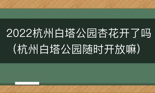2022杭州白塔公园杏花开了吗（杭州白塔公园随时开放嘛）