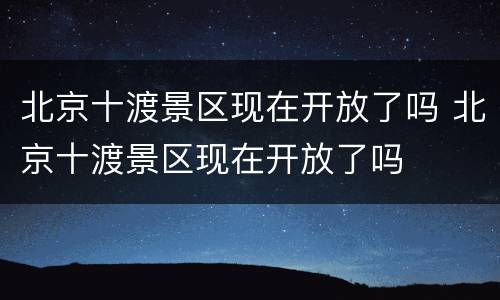 北京十渡景区现在开放了吗 北京十渡景区现在开放了吗