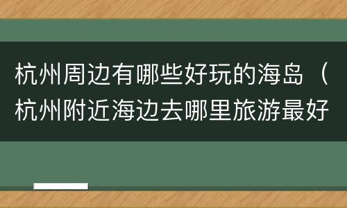 杭州周边有哪些好玩的海岛（杭州附近海边去哪里旅游最好）