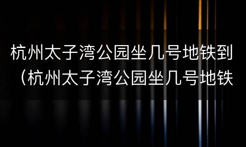 杭州太子湾公园坐几号地铁到（杭州太子湾公园坐几号地铁到达?）