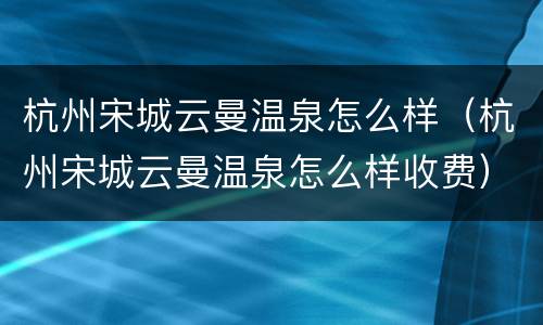 杭州宋城云曼温泉怎么样（杭州宋城云曼温泉怎么样收费）