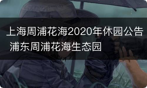 上海周浦花海2020年休园公告 浦东周浦花海生态园