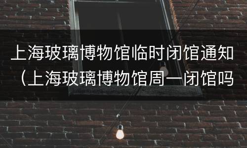 上海玻璃博物馆临时闭馆通知（上海玻璃博物馆周一闭馆吗）