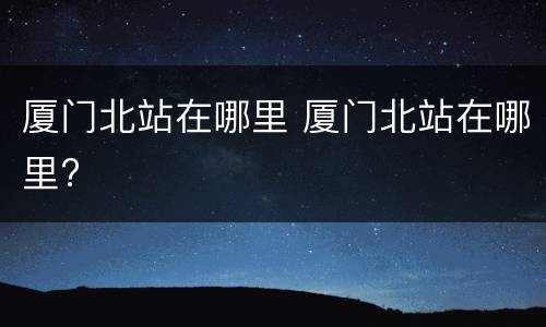 厦门北站在哪里 厦门北站在哪里?