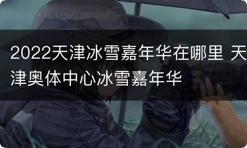 2022天津冰雪嘉年华在哪里 天津奥体中心冰雪嘉年华