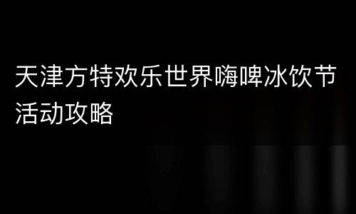 天津方特欢乐世界嗨啤冰饮节活动攻略