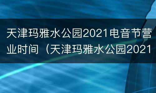 天津玛雅水公园2021电音节营业时间（天津玛雅水公园2021电音节营业时间是几点）