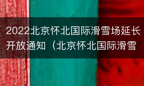 2022北京怀北国际滑雪场延长开放通知（北京怀北国际滑雪场几月开放）