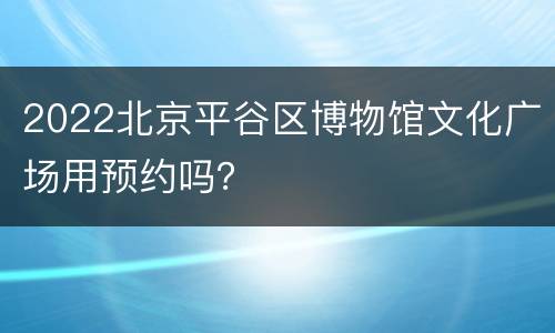 2022北京平谷区博物馆文化广场用预约吗？