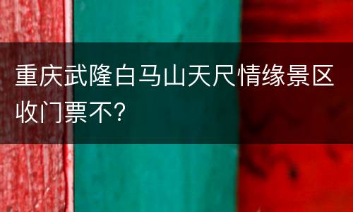 重庆武隆白马山天尺情缘景区收门票不?