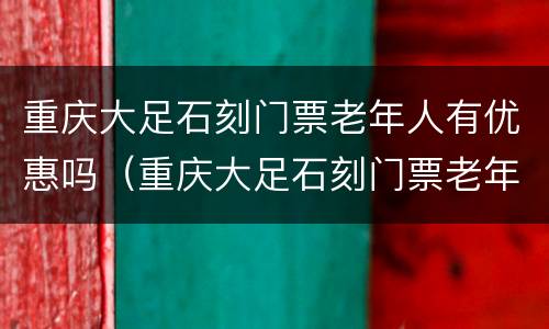 重庆大足石刻门票老年人有优惠吗（重庆大足石刻门票老年人有优惠吗现在）