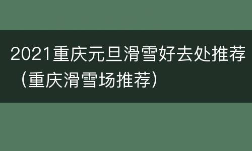 2021重庆元旦滑雪好去处推荐（重庆滑雪场推荐）