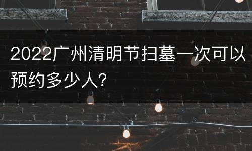 2022广州清明节扫墓一次可以预约多少人？