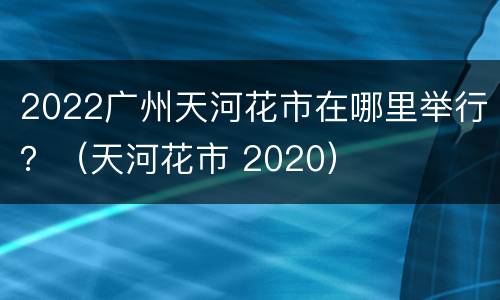 2022广州天河花市在哪里举行？（天河花市 2020）