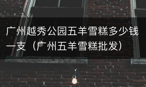 广州越秀公园五羊雪糕多少钱一支（广州五羊雪糕批发）